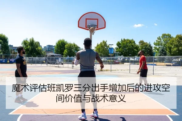 魔术评估班凯罗三分出手增加后的进攻空间价值与战术意义