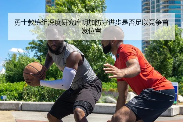 勇士教练组深度研究库明加防守进步是否足以竞争首发位置