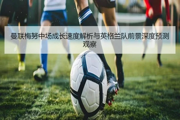 曼联梅努中场成长速度解析与英格兰队前景深度预测观察 | okooo
