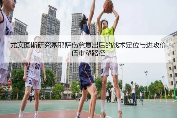 尤文图斯研究基耶萨伤愈复出后的战术定位与进攻价值重塑路径