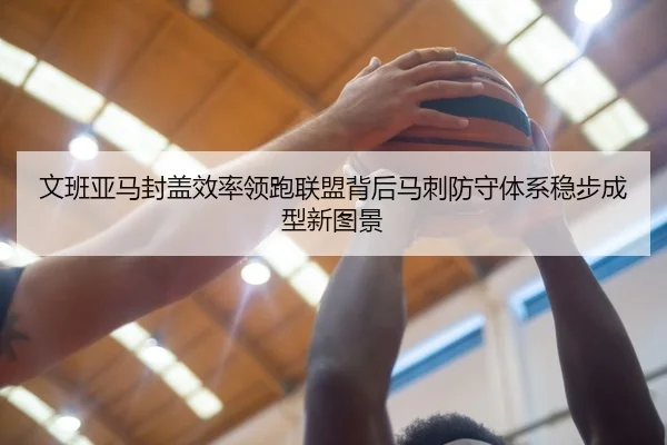 文班亚马封盖效率领跑联盟背后马刺防守体系稳步成型新图景